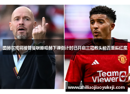图赫尔或将接管曼联滕哈赫下课倒计时已开启三冠教头能否重振红魔