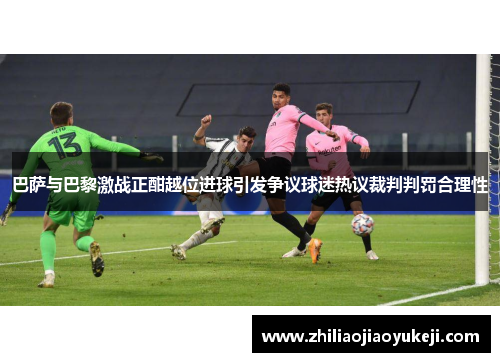 巴萨与巴黎激战正酣越位进球引发争议球迷热议裁判判罚合理性